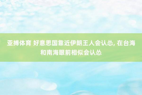 亚搏体育 好意思国靠近伊朗王人会认怂， 在台海和南海眼前相似会认怂