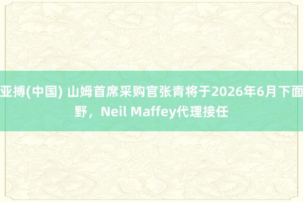 亚搏(中国) 山姆首席采购官张青将于2026年6月下面野,Neil Maffey代理接任