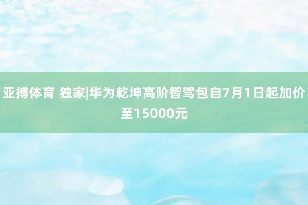 亚搏体育 独家|华为乾坤高阶智驾包自7月1日起加价至15000元