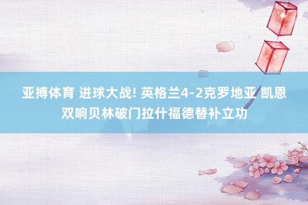 亚搏体育 进球大战! 英格兰4-2克罗地亚 凯恩双响贝林破门拉什福德替补立功