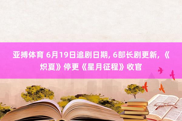 亚搏体育 6月19日追剧日期， 6部长剧更新， 《炽夏》停更《星月征程》收官
