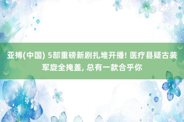 亚搏(中国) 5部重磅新剧扎堆开播! 医疗县疑古装军旋全掩盖， 总有一款合乎你