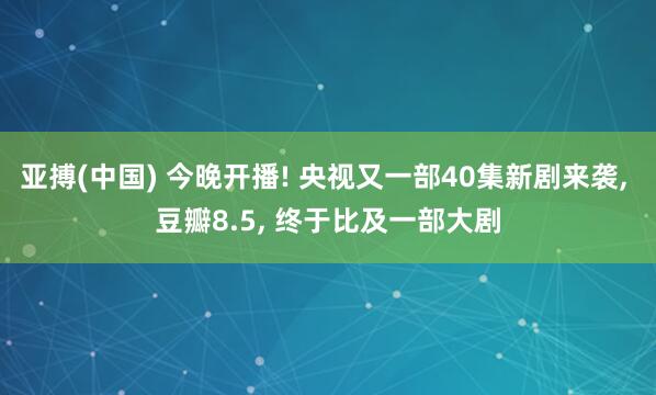 亚搏(中国) 今晚开播! 央视又一部40集新剧来袭， 豆瓣8.5， 终于比及一部大剧