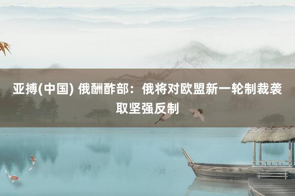 亚搏(中国) 俄酬酢部：俄将对欧盟新一轮制裁袭取坚强反制