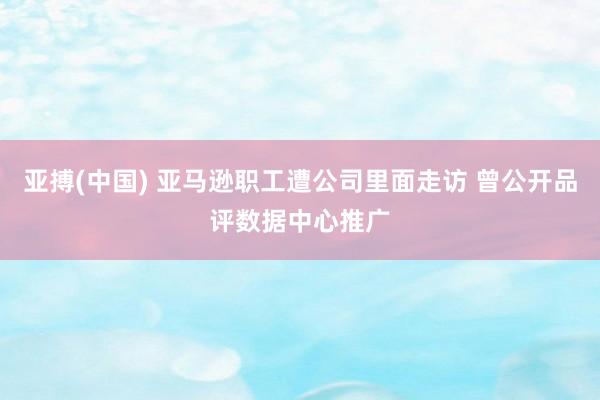 亚搏(中国) 亚马逊职工遭公司里面走访 曾公开品评数据中心推广