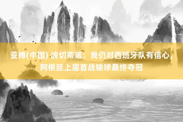 亚搏(中国) 波切蒂诺:我仍对西班牙队有信心,阿根廷上届首战输球最终夺冠