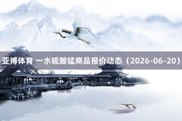 亚搏体育 一水硫酸锰商品报价动态(2026-06-20)