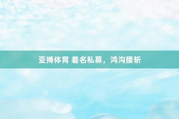 亚搏体育 着名私募,鸿沟腰斩